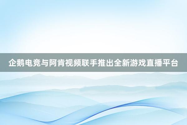 企鹅电竞与阿肯视频联手推出全新游戏直播平台