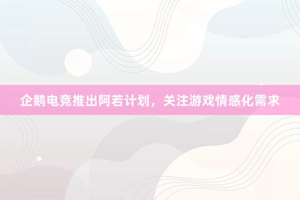 企鹅电竞推出阿若计划，关注游戏情感化需求