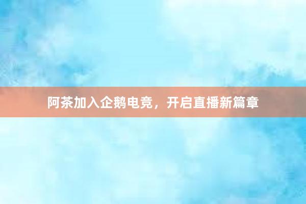 阿茶加入企鹅电竞，开启直播新篇章