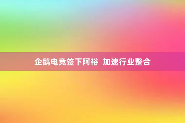 企鹅电竞签下阿裕  加速行业整合