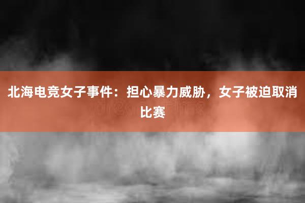 北海电竞女子事件：担心暴力威胁，女子被迫取消比赛