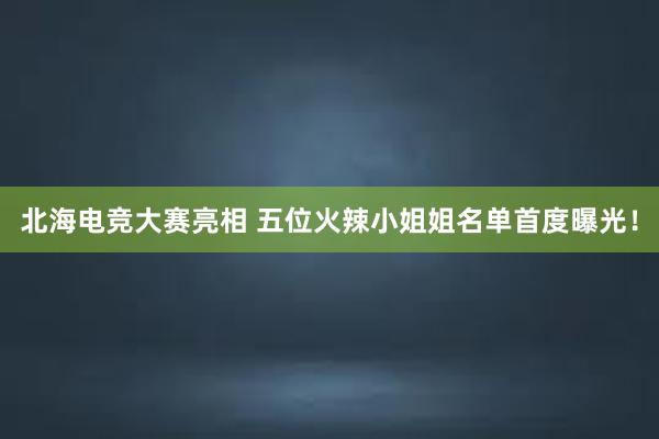 北海电竞大赛亮相 五位火辣小姐姐名单首度曝光！