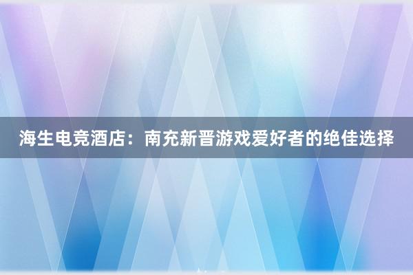 海生电竞酒店：南充新晋游戏爱好者的绝佳选择