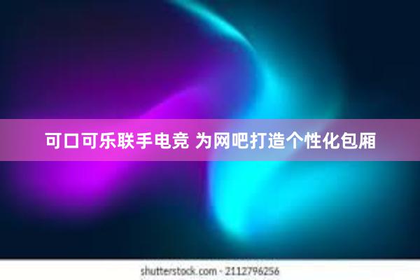 可口可乐联手电竞 为网吧打造个性化包厢