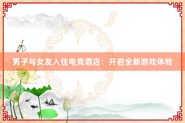 男子与女友入住电竞酒店：开启全新游戏体验