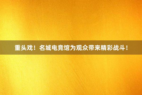 重头戏！名城电竞馆为观众带来精彩战斗！