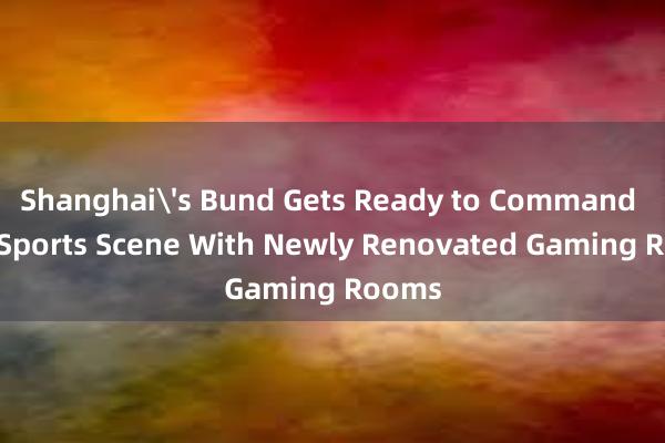 Shanghai's Bund Gets Ready to Command the eSports Scene With Newly Renovated Gaming Rooms