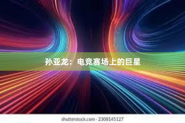 孙亚龙：电竞赛场上的巨星