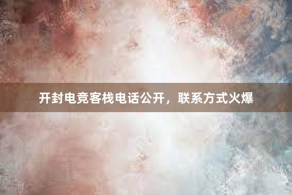 开封电竞客栈电话公开，联系方式火爆