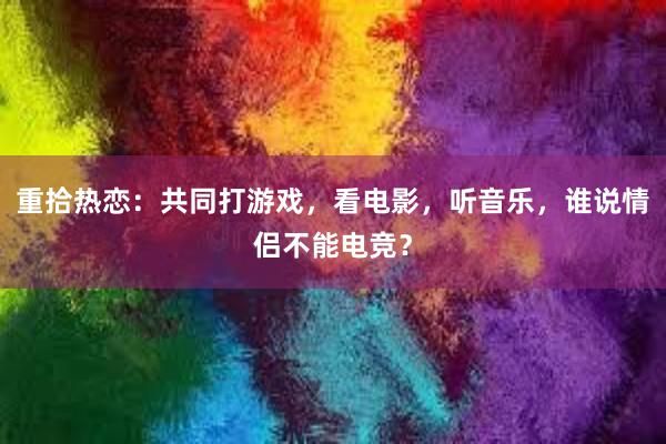 重拾热恋：共同打游戏，看电影，听音乐，谁说情侣不能电竞？