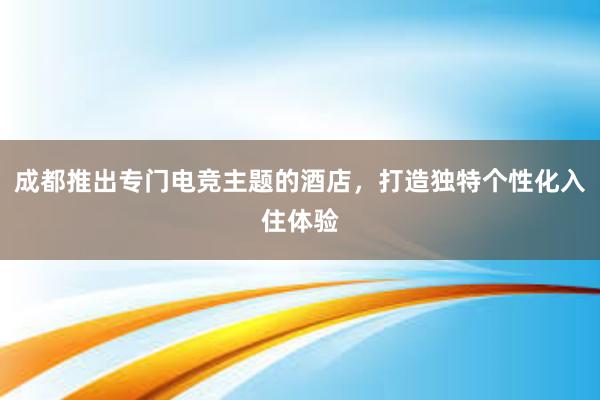 成都推出专门电竞主题的酒店，打造独特个性化入住体验