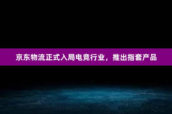 京东物流正式入局电竞行业，推出指套产品