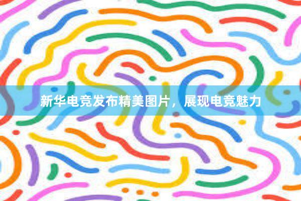 新华电竞发布精美图片，展现电竞魅力