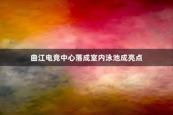 曲江电竞中心落成室内泳池成亮点