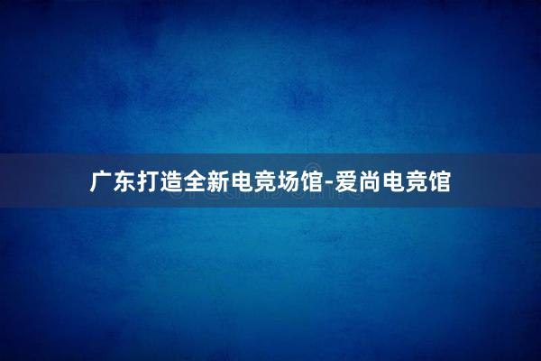 广东打造全新电竞场馆-爱尚电竞馆