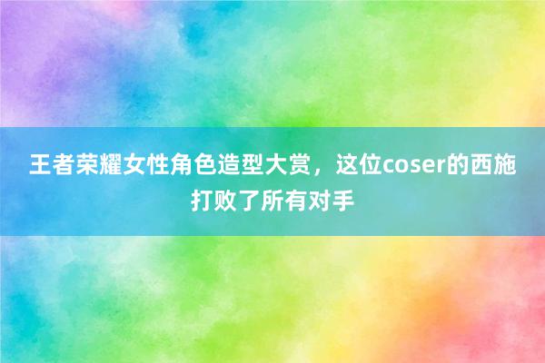 王者荣耀女性角色造型大赏，这位coser的西施打败了所有对手