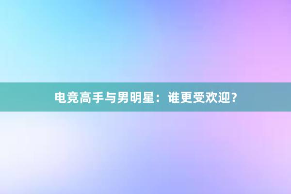 电竞高手与男明星：谁更受欢迎？