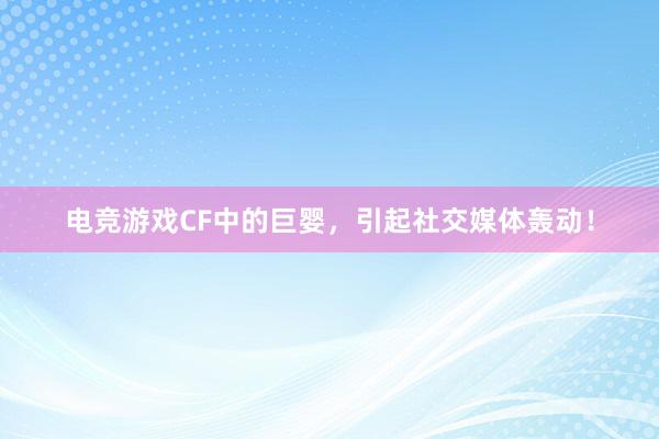 电竞游戏CF中的巨婴，引起社交媒体轰动！