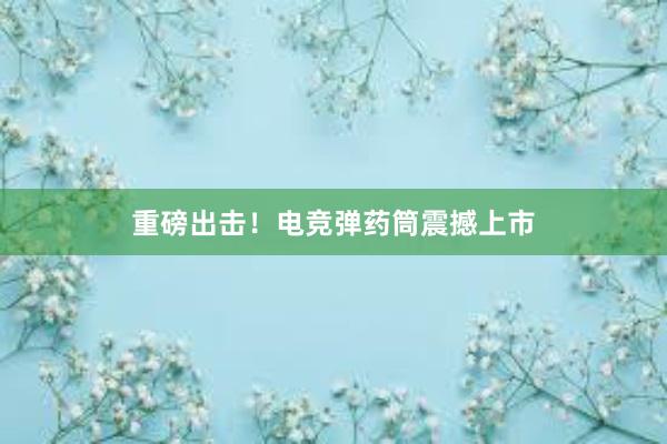 重磅出击！电竞弹药筒震撼上市