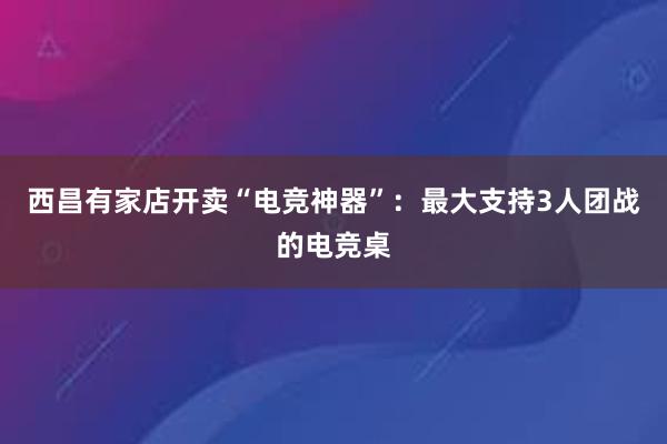 西昌有家店开卖“电竞神器”：最大支持3人团战的电竞桌