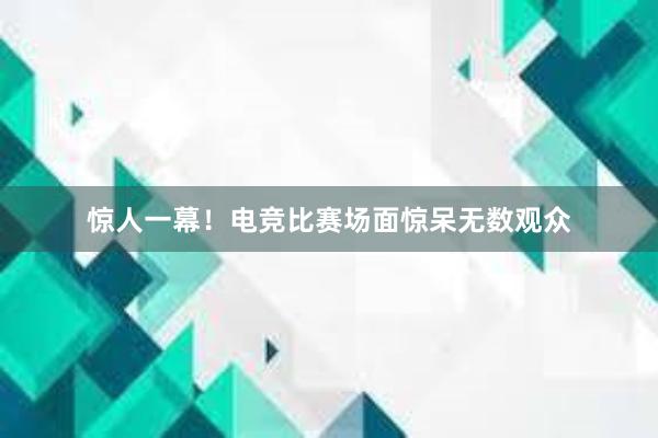 惊人一幕！电竞比赛场面惊呆无数观众