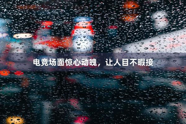 电竞场面惊心动魄，让人目不暇接