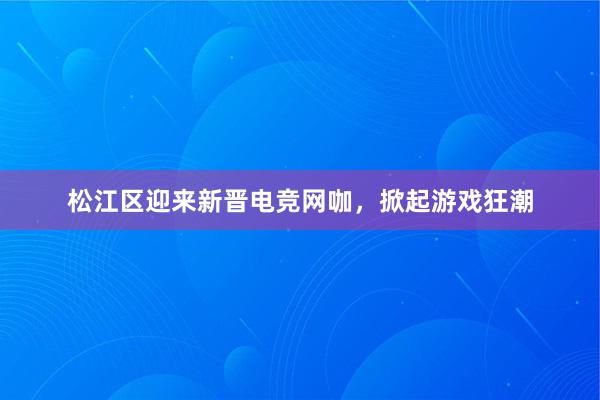 松江区迎来新晋电竞网咖，掀起游戏狂潮