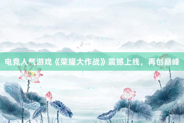 电竞人气游戏《荣耀大作战》震撼上线，再创巅峰