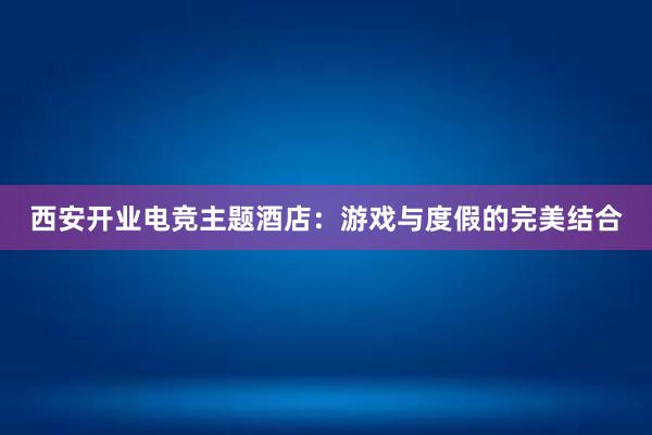 西安开业电竞主题酒店：游戏与度假的完美结合