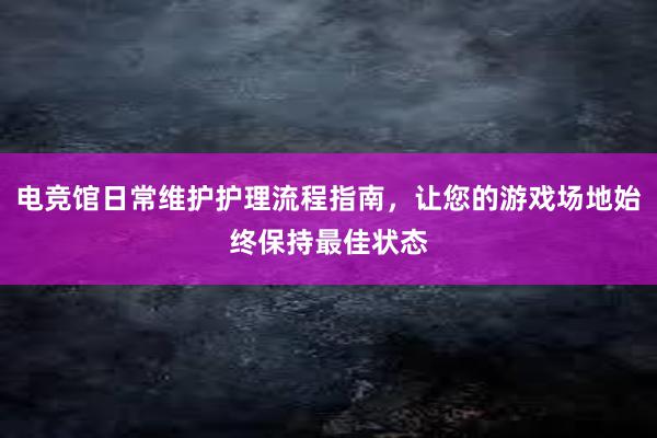 电竞馆日常维护护理流程指南，让您的游戏场地始终保持最佳状态