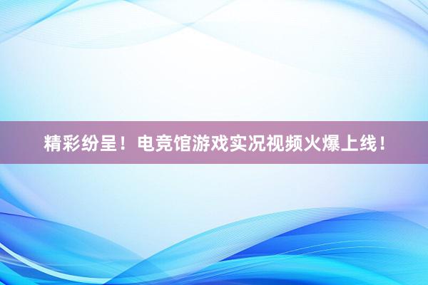 精彩纷呈！电竞馆游戏实况视频火爆上线！