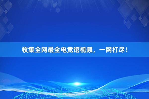 收集全网最全电竞馆视频，一网打尽！