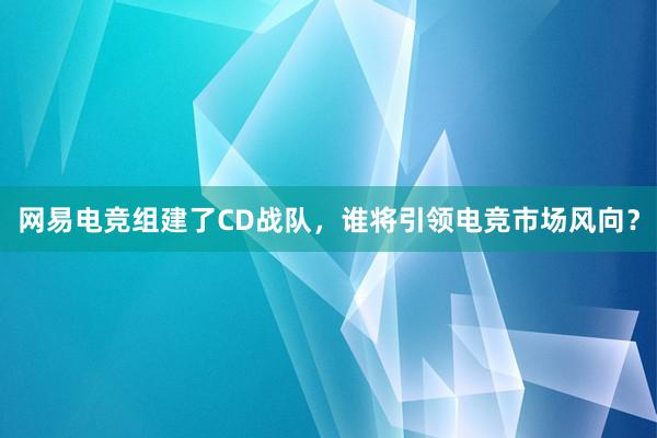 网易电竞组建了CD战队，谁将引领电竞市场风向？