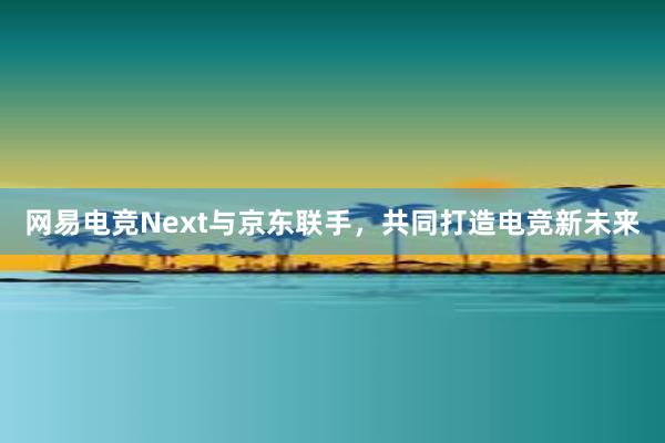 网易电竞Next与京东联手，共同打造电竞新未来