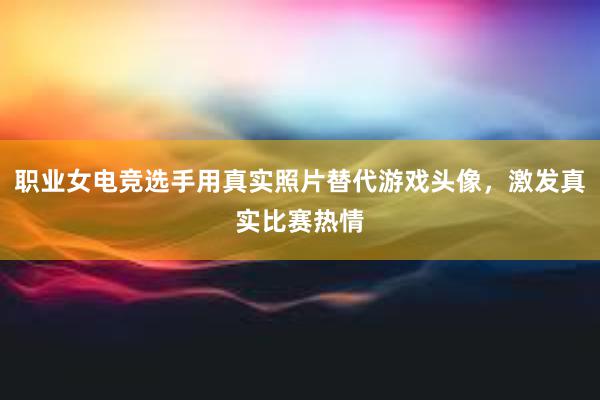 职业女电竞选手用真实照片替代游戏头像，激发真实比赛热情