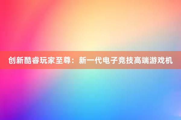 创新酷睿玩家至尊：新一代电子竞技高端游戏机