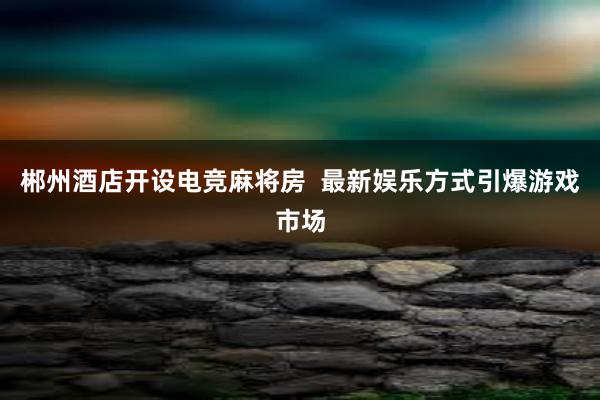 郴州酒店开设电竞麻将房  最新娱乐方式引爆游戏市场