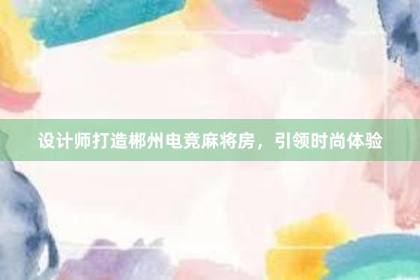 设计师打造郴州电竞麻将房，引领时尚体验