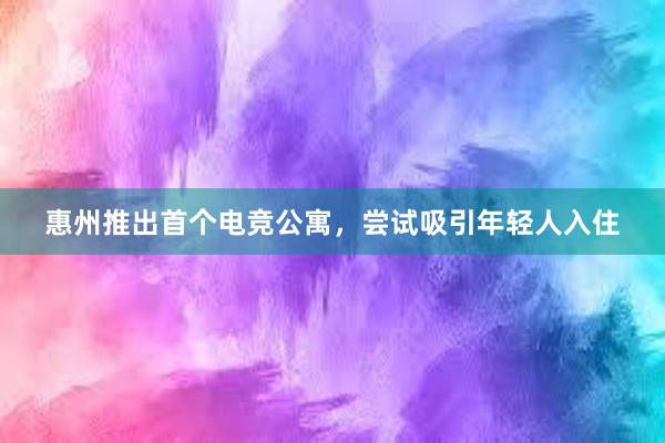 惠州推出首个电竞公寓，尝试吸引年轻人入住