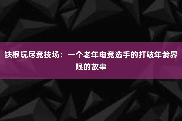 铁根玩尽竞技场：一个老年电竞选手的打破年龄界限的故事