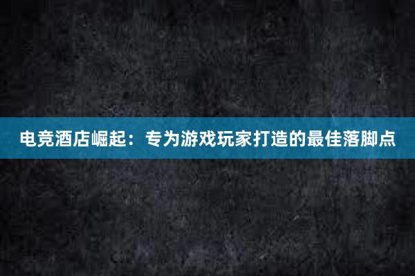 电竞酒店崛起：专为游戏玩家打造的最佳落脚点