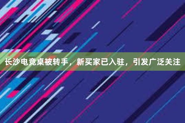 长沙电竞桌被转手，新买家已入驻，引发广泛关注