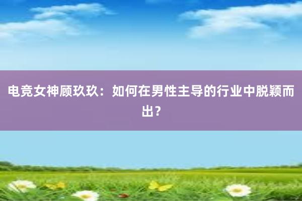 电竞女神顾玖玖：如何在男性主导的行业中脱颖而出？